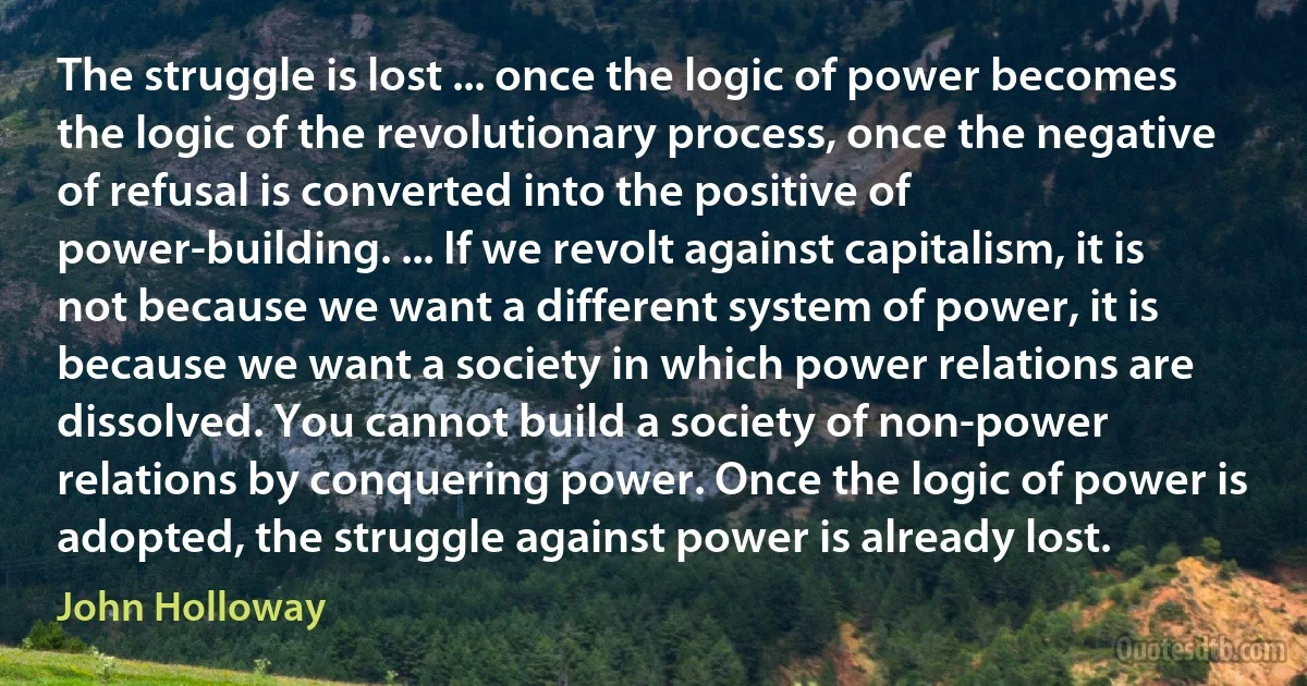 The struggle is lost ... once the logic of power becomes the logic of the revolutionary process, once the negative of refusal is converted into the positive of power-building. ... If we revolt against capitalism, it is not because we want a different system of power, it is because we want a society in which power relations are dissolved. You cannot build a society of non-power relations by conquering power. Once the logic of power is adopted, the struggle against power is already lost. (John Holloway)