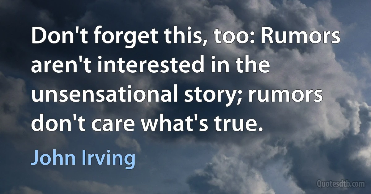 Don't forget this, too: Rumors aren't interested in the unsensational story; rumors don't care what's true. (John Irving)