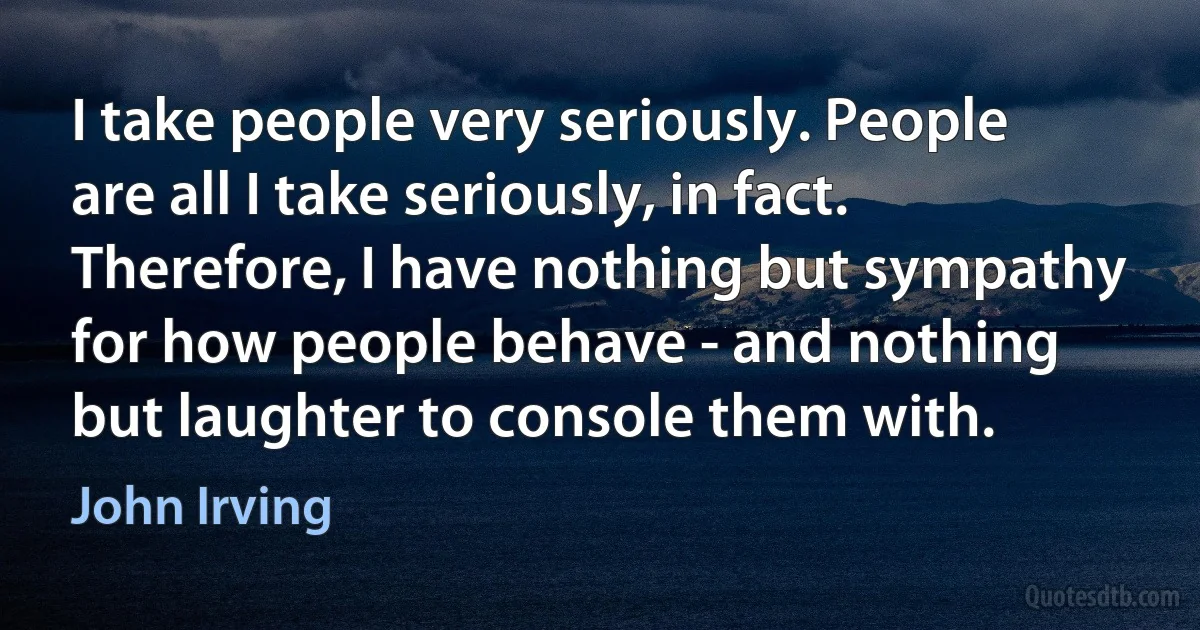 I take people very seriously. People are all I take seriously, in fact. Therefore, I have nothing but sympathy for how people behave - and nothing but laughter to console them with. (John Irving)