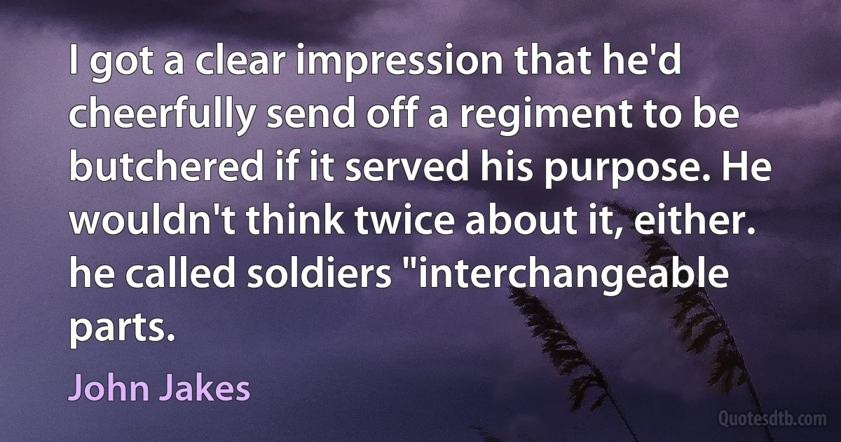 I got a clear impression that he'd cheerfully send off a regiment to be butchered if it served his purpose. He wouldn't think twice about it, either. he called soldiers "interchangeable parts. (John Jakes)