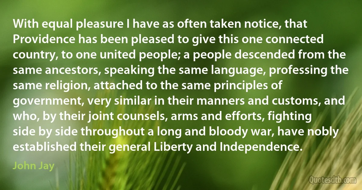 With equal pleasure I have as often taken notice, that Providence has been pleased to give this one connected country, to one united people; a people descended from the same ancestors, speaking the same language, professing the same religion, attached to the same principles of government, very similar in their manners and customs, and who, by their joint counsels, arms and efforts, fighting side by side throughout a long and bloody war, have nobly established their general Liberty and Independence. (John Jay)