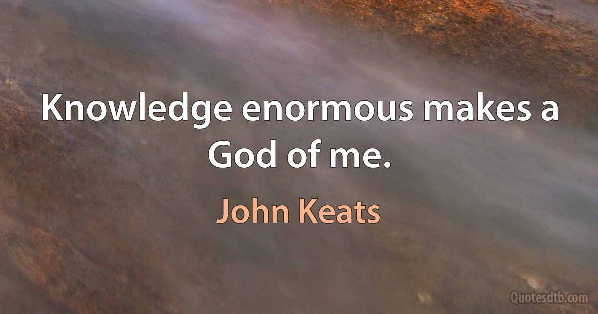 Knowledge enormous makes a God of me. (John Keats)