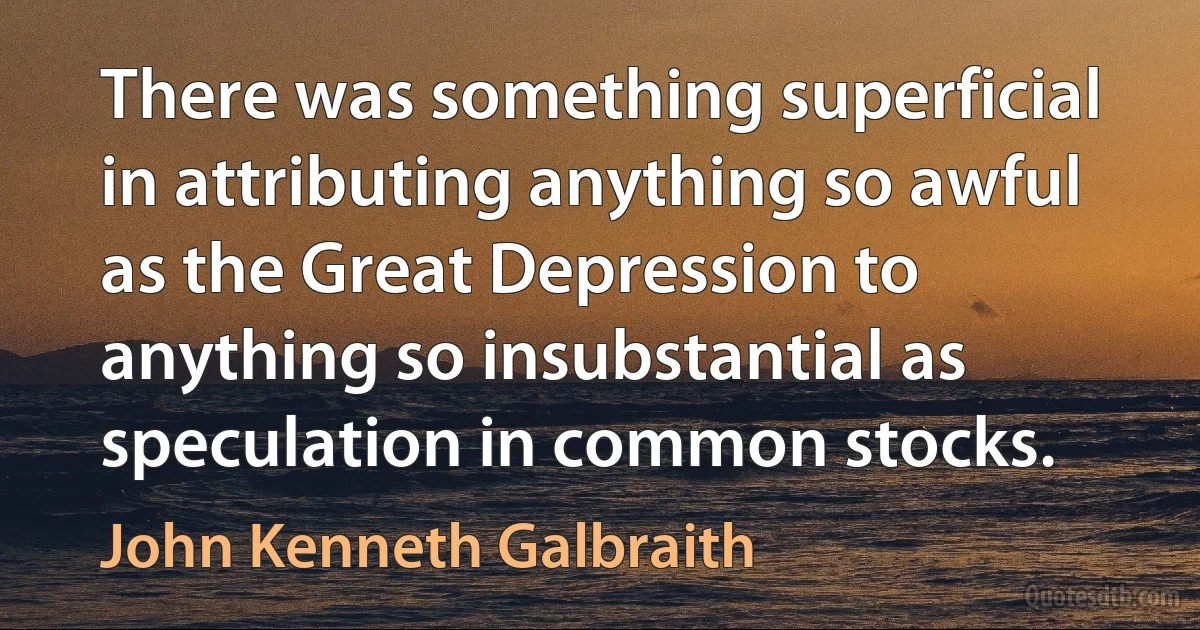 There was something superficial in attributing anything so awful as the Great Depression to anything so insubstantial as speculation in common stocks. (John Kenneth Galbraith)