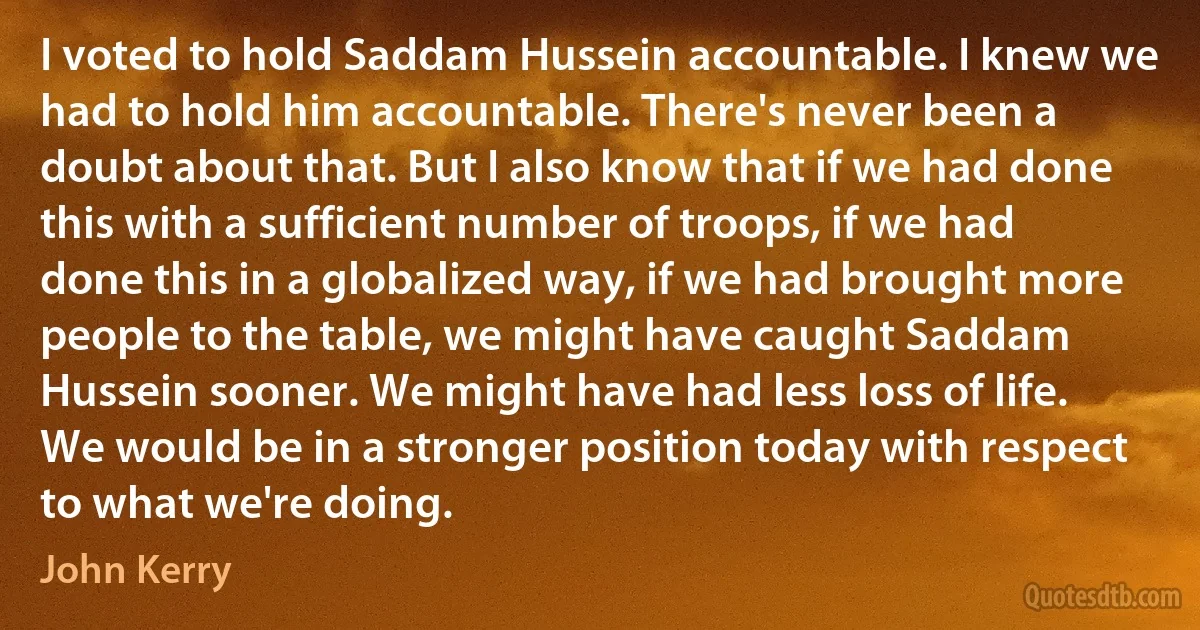 I voted to hold Saddam Hussein accountable. I knew we had to hold him accountable. There's never been a doubt about that. But I also know that if we had done this with a sufficient number of troops, if we had done this in a globalized way, if we had brought more people to the table, we might have caught Saddam Hussein sooner. We might have had less loss of life. We would be in a stronger position today with respect to what we're doing. (John Kerry)