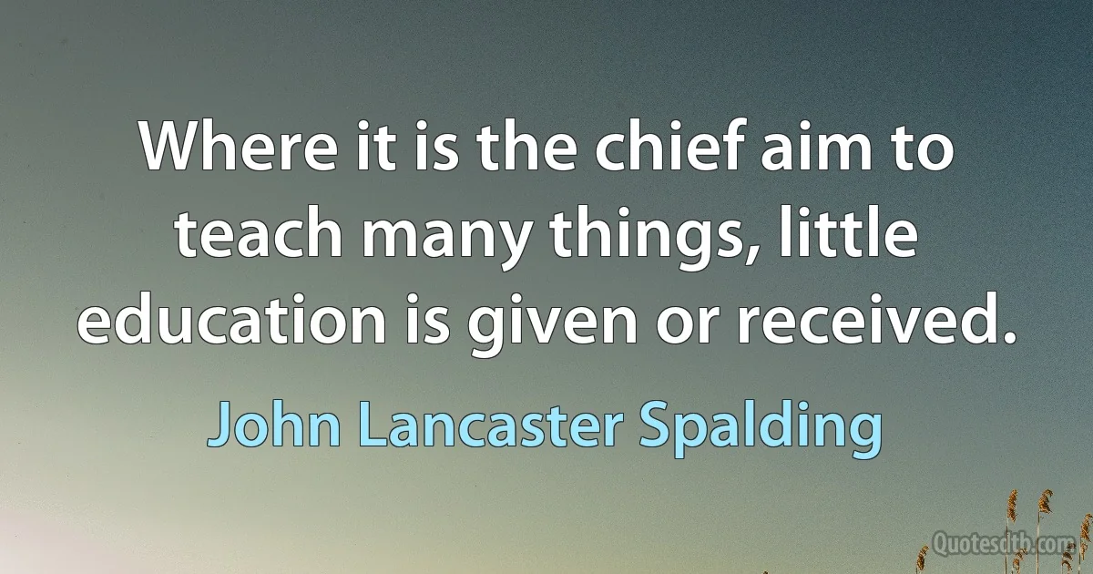 Where it is the chief aim to teach many things, little education is given or received. (John Lancaster Spalding)