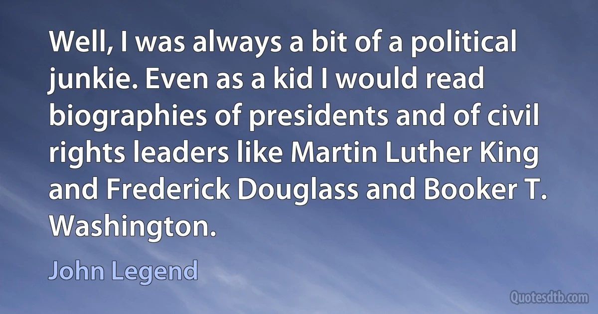 Well, I was always a bit of a political junkie. Even as a kid I would read biographies of presidents and of civil rights leaders like Martin Luther King and Frederick Douglass and Booker T. Washington. (John Legend)