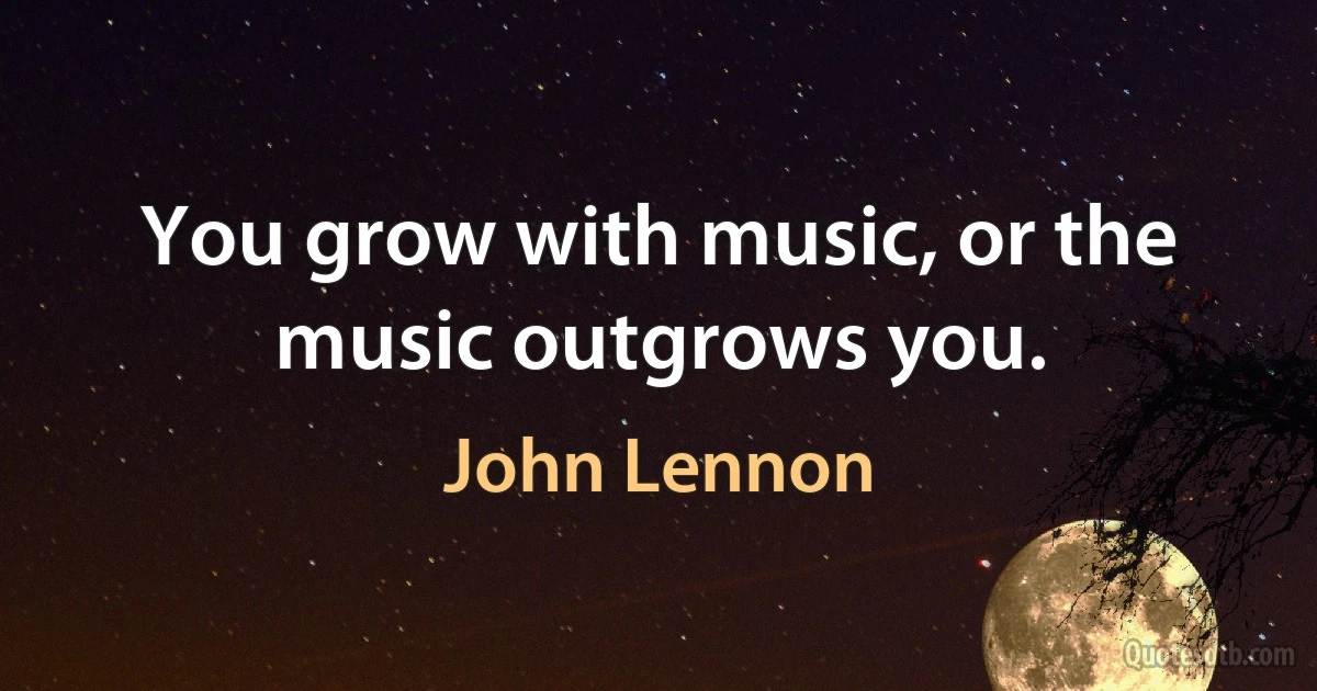 You grow with music, or the music outgrows you. (John Lennon)