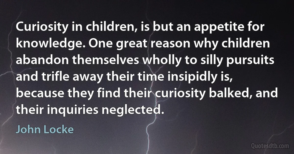 Curiosity in children, is but an appetite for knowledge. One great reason why children abandon themselves wholly to silly pursuits and trifle away their time insipidly is, because they find their curiosity balked, and their inquiries neglected. (John Locke)