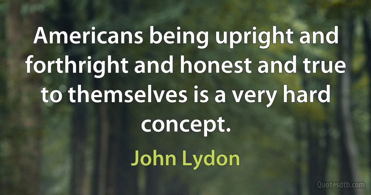 Americans being upright and forthright and honest and true to themselves is a very hard concept. (John Lydon)