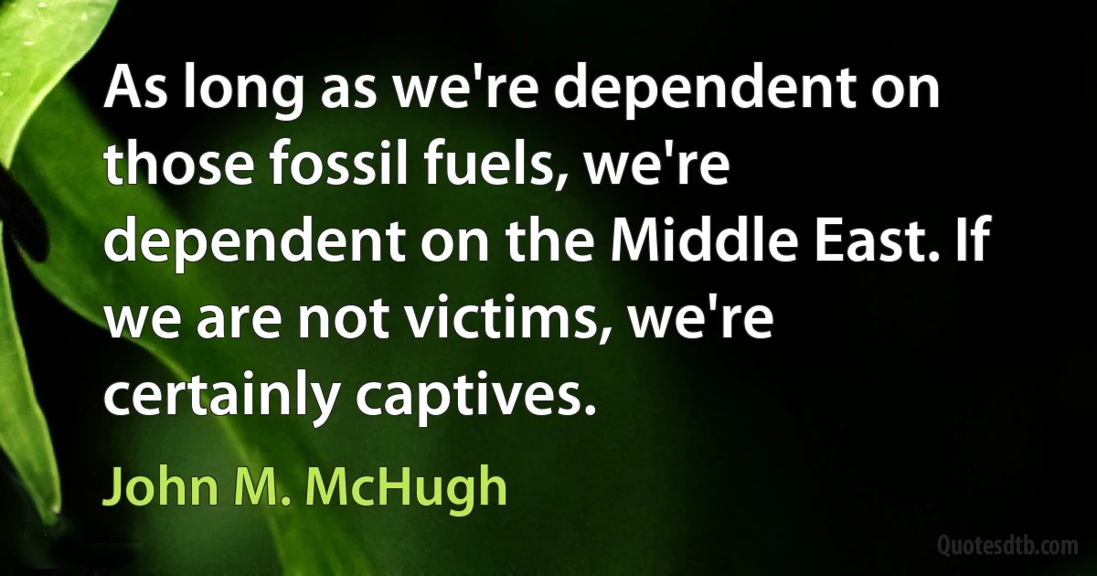 As long as we're dependent on those fossil fuels, we're dependent on the Middle East. If we are not victims, we're certainly captives. (John M. McHugh)