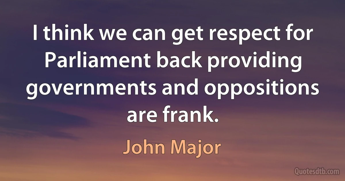 I think we can get respect for Parliament back providing governments and oppositions are frank. (John Major)