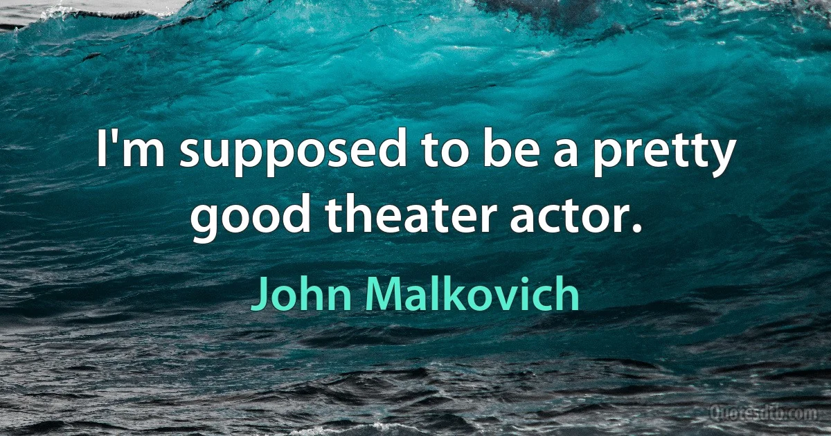 I'm supposed to be a pretty good theater actor. (John Malkovich)