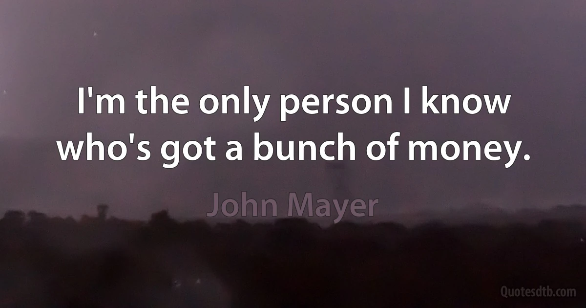 I'm the only person I know who's got a bunch of money. (John Mayer)