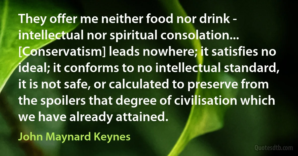 They offer me neither food nor drink - intellectual nor spiritual consolation... [Conservatism] leads nowhere; it satisfies no ideal; it conforms to no intellectual standard, it is not safe, or calculated to preserve from the spoilers that degree of civilisation which we have already attained. (John Maynard Keynes)