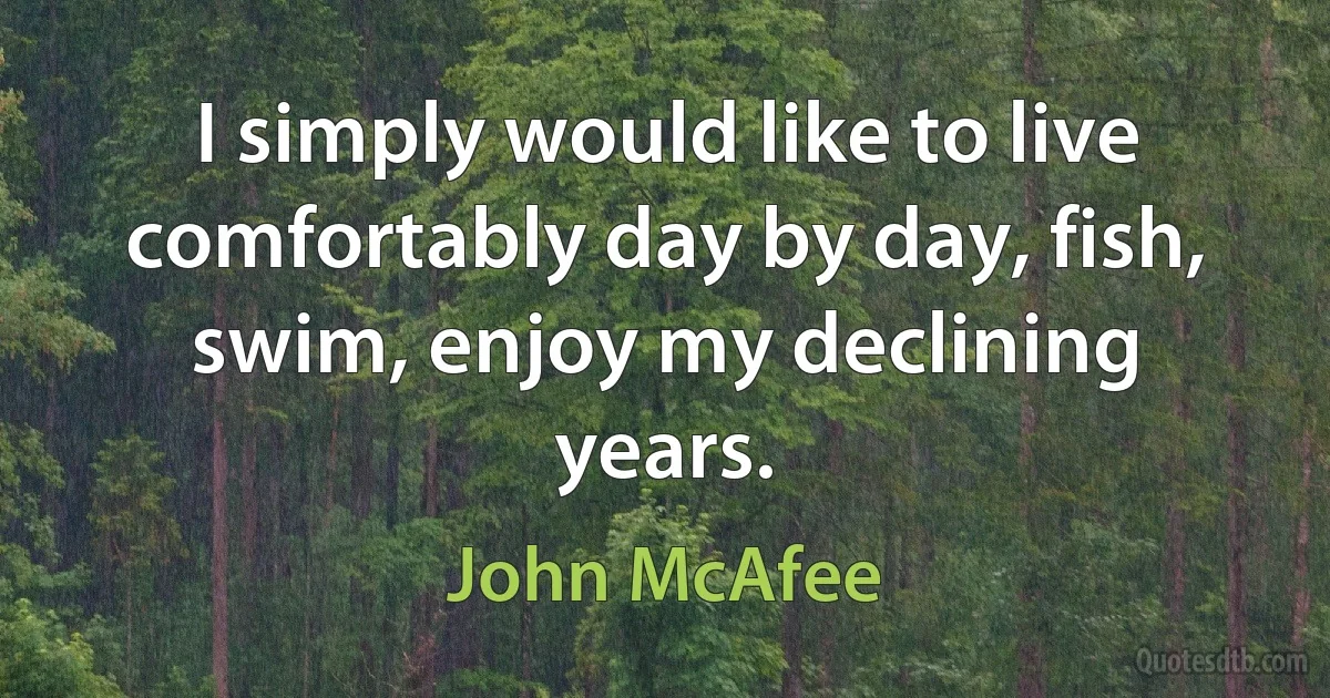 I simply would like to live comfortably day by day, fish, swim, enjoy my declining years. (John McAfee)