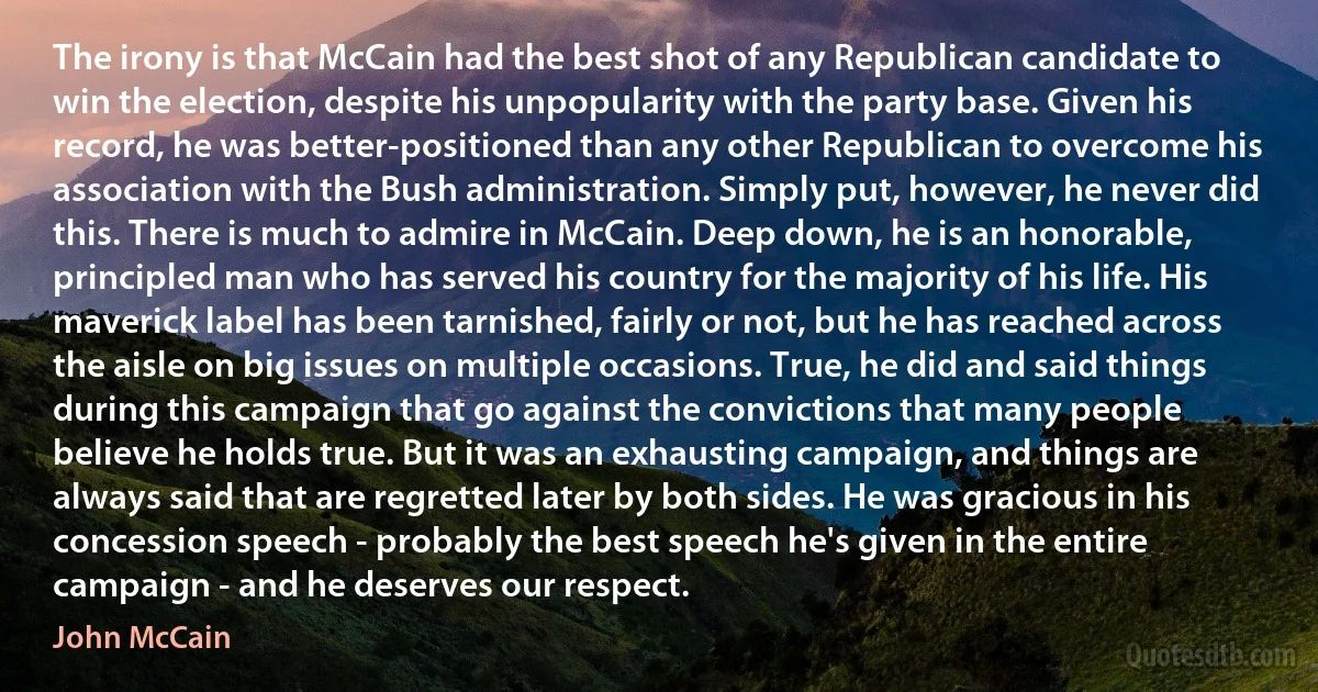 The irony is that McCain had the best shot of any Republican candidate to win the election, despite his unpopularity with the party base. Given his record, he was better-positioned than any other Republican to overcome his association with the Bush administration. Simply put, however, he never did this. There is much to admire in McCain. Deep down, he is an honorable, principled man who has served his country for the majority of his life. His maverick label has been tarnished, fairly or not, but he has reached across the aisle on big issues on multiple occasions. True, he did and said things during this campaign that go against the convictions that many people believe he holds true. But it was an exhausting campaign, and things are always said that are regretted later by both sides. He was gracious in his concession speech - probably the best speech he's given in the entire campaign - and he deserves our respect. (John McCain)