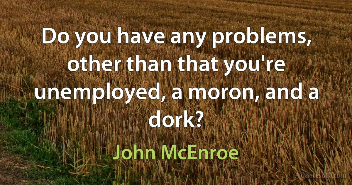 Do you have any problems, other than that you're unemployed, a moron, and a dork? (John McEnroe)