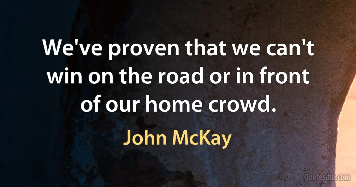 We've proven that we can't win on the road or in front of our home crowd. (John McKay)