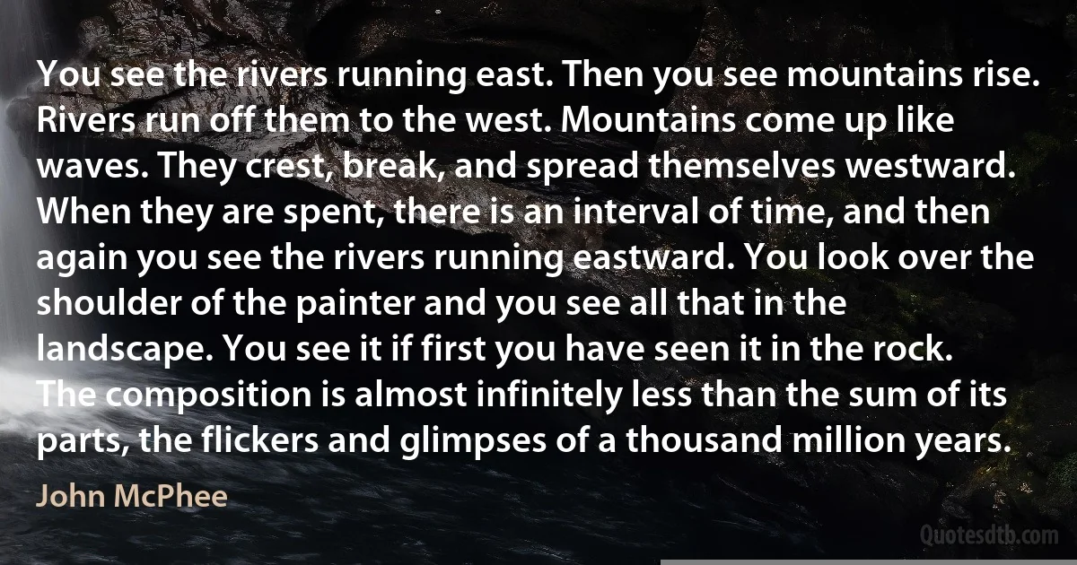 You see the rivers running east. Then you see mountains rise. Rivers run off them to the west. Mountains come up like waves. They crest, break, and spread themselves westward. When they are spent, there is an interval of time, and then again you see the rivers running eastward. You look over the shoulder of the painter and you see all that in the landscape. You see it if first you have seen it in the rock. The composition is almost infinitely less than the sum of its parts, the flickers and glimpses of a thousand million years. (John McPhee)