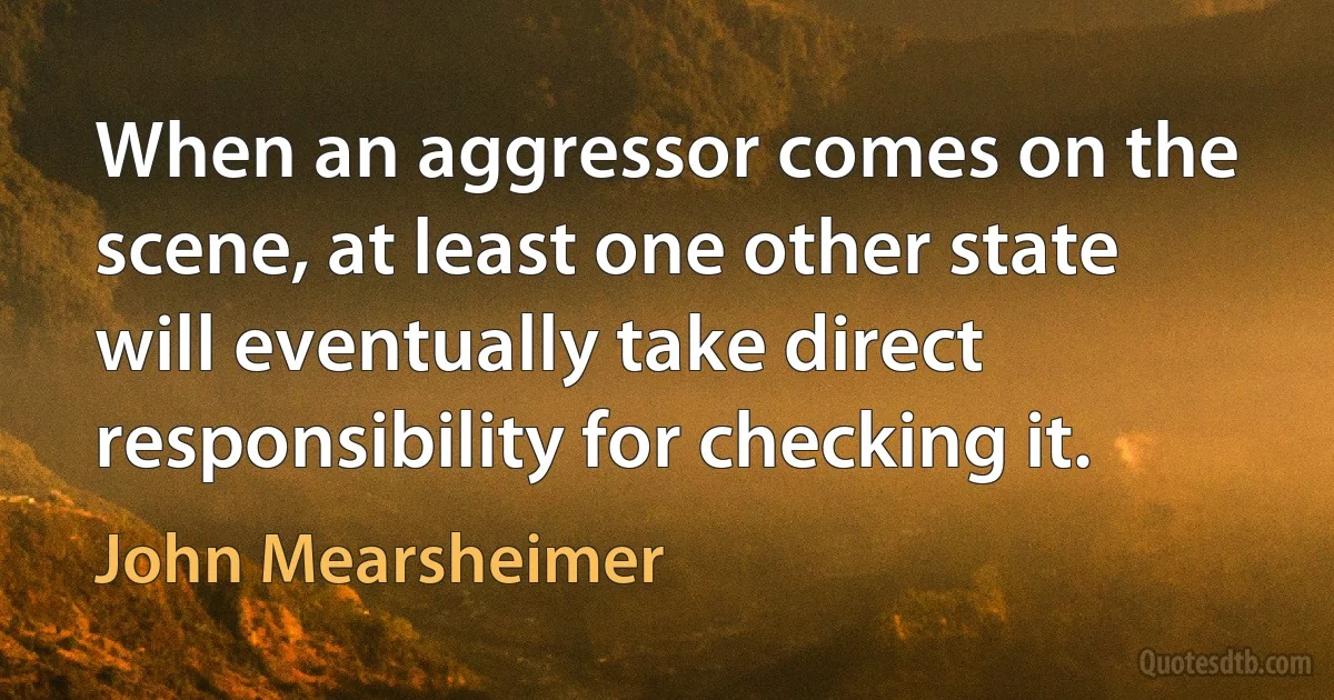 When an aggressor comes on the scene, at least one other state will eventually take direct responsibility for checking it. (John Mearsheimer)