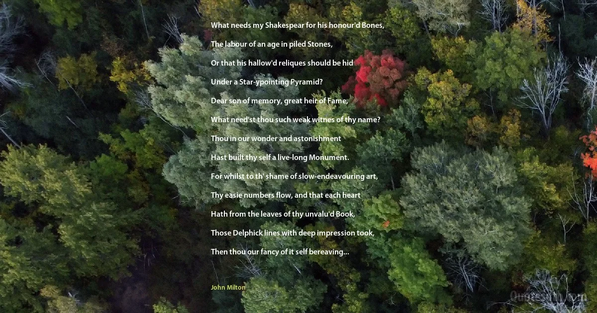 What needs my Shakespear for his honour'd Bones,

The labour of an age in piled Stones,

Or that his hallow'd reliques should be hid

Under a Star-ypointing Pyramid?

Dear son of memory, great heir of Fame,

What need'st thou such weak witnes of thy name?

Thou in our wonder and astonishment

Hast built thy self a live-long Monument.

For whilst to th' shame of slow-endeavouring art,

Thy easie numbers flow, and that each heart

Hath from the leaves of thy unvalu'd Book,

Those Delphick lines with deep impression took,

Then thou our fancy of it self bereaving... (John Milton)