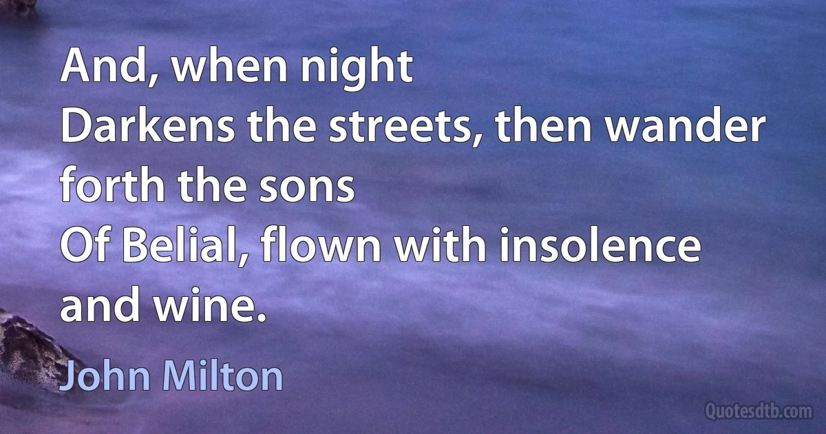 And, when night
Darkens the streets, then wander forth the sons
Of Belial, flown with insolence and wine. (John Milton)