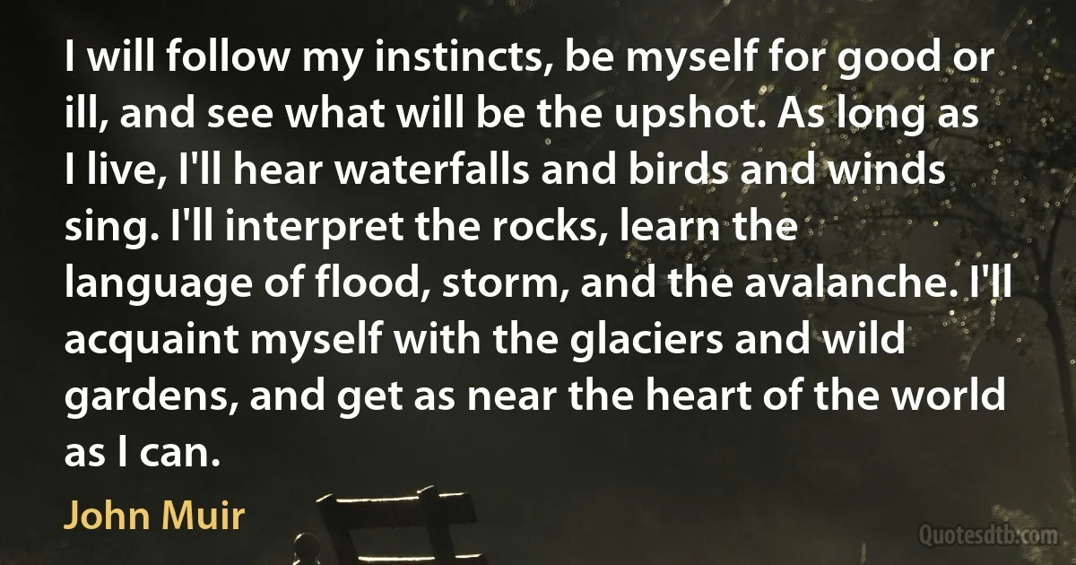 I will follow my instincts, be myself for good or ill, and see what will be the upshot. As long as I live, I'll hear waterfalls and birds and winds sing. I'll interpret the rocks, learn the language of flood, storm, and the avalanche. I'll acquaint myself with the glaciers and wild gardens, and get as near the heart of the world as I can. (John Muir)