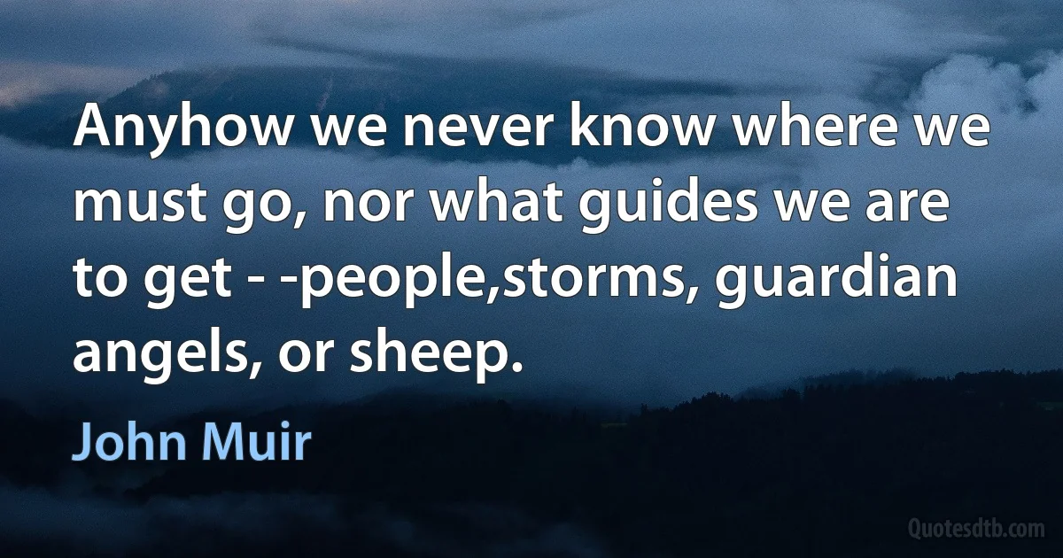 Anyhow we never know where we must go, nor what guides we are to get - -people,storms, guardian angels, or sheep. (John Muir)