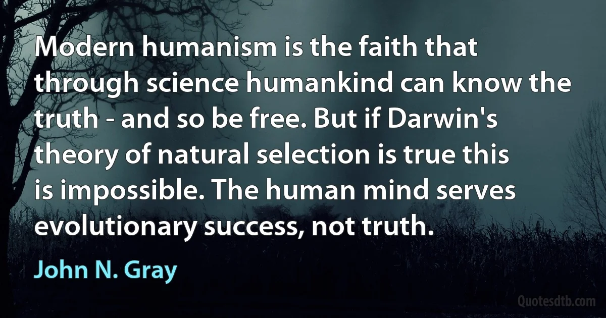 Modern humanism is the faith that through science humankind can know the truth - and so be free. But if Darwin's theory of natural selection is true this is impossible. The human mind serves evolutionary success, not truth. (John N. Gray)