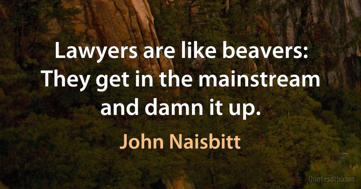 Lawyers are like beavers: They get in the mainstream and damn it up. (John Naisbitt)