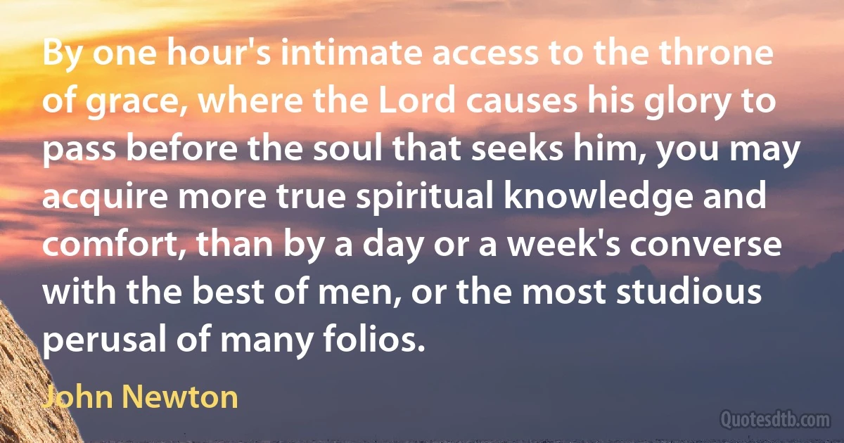 By one hour's intimate access to the throne of grace, where the Lord causes his glory to pass before the soul that seeks him, you may acquire more true spiritual knowledge and comfort, than by a day or a week's converse with the best of men, or the most studious perusal of many folios. (John Newton)