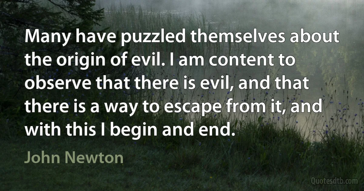 Many have puzzled themselves about the origin of evil. I am content to observe that there is evil, and that there is a way to escape from it, and with this I begin and end. (John Newton)