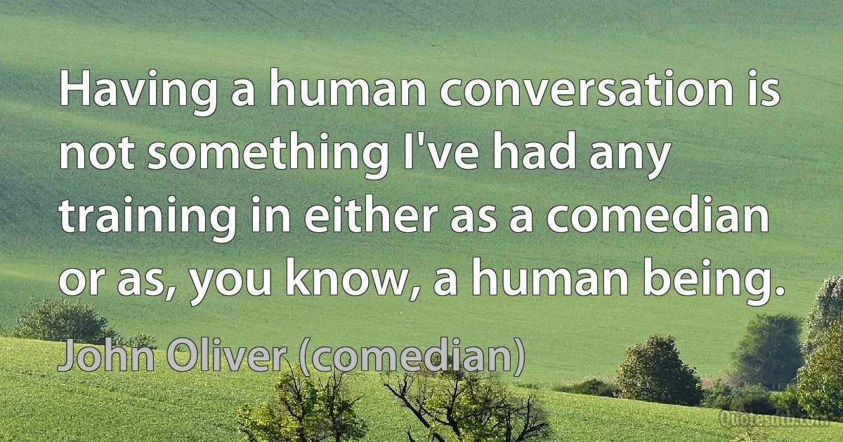 Having a human conversation is not something I've had any training in either as a comedian or as, you know, a human being. (John Oliver (comedian))