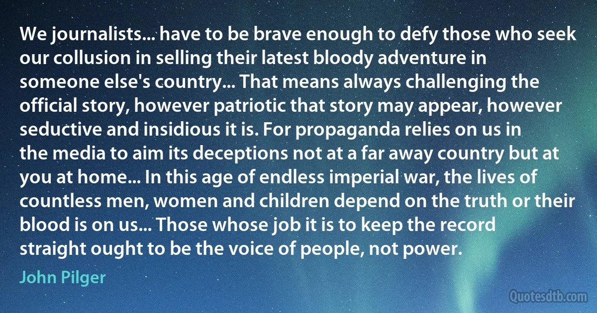 We journalists... have to be brave enough to defy those who seek our collusion in selling their latest bloody adventure in someone else's country... That means always challenging the official story, however patriotic that story may appear, however seductive and insidious it is. For propaganda relies on us in the media to aim its deceptions not at a far away country but at you at home... In this age of endless imperial war, the lives of countless men, women and children depend on the truth or their blood is on us... Those whose job it is to keep the record straight ought to be the voice of people, not power. (John Pilger)