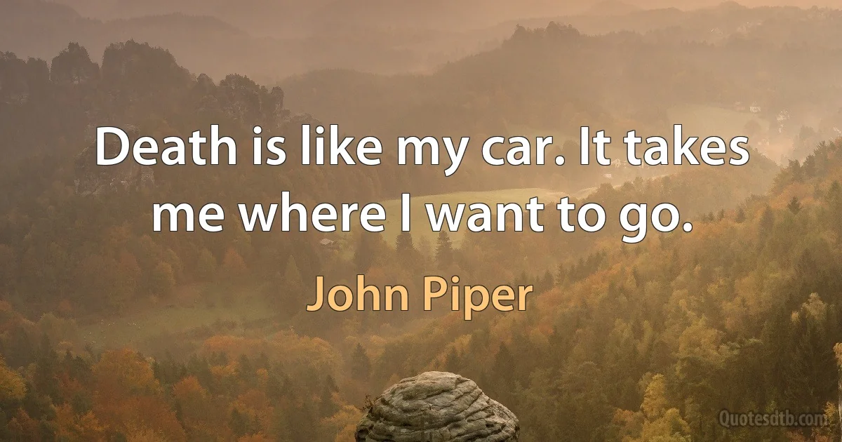 Death is like my car. It takes me where I want to go. (John Piper)