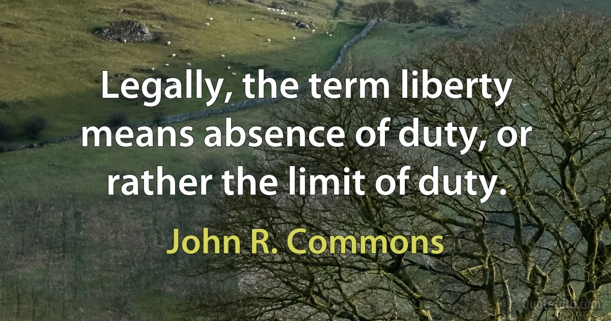 Legally, the term liberty means absence of duty, or rather the limit of duty. (John R. Commons)