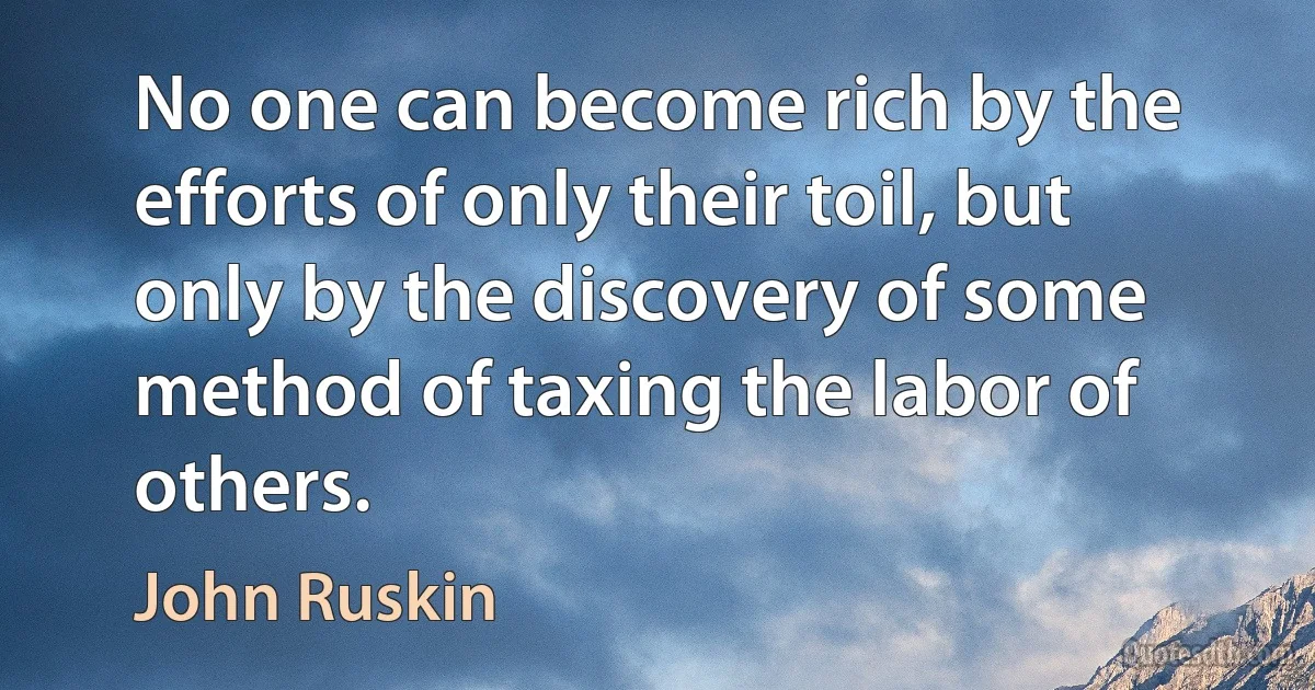 No one can become rich by the efforts of only their toil, but only by the discovery of some method of taxing the labor of others. (John Ruskin)