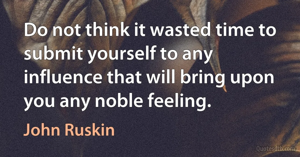 Do not think it wasted time to submit yourself to any influence that will bring upon you any noble feeling. (John Ruskin)