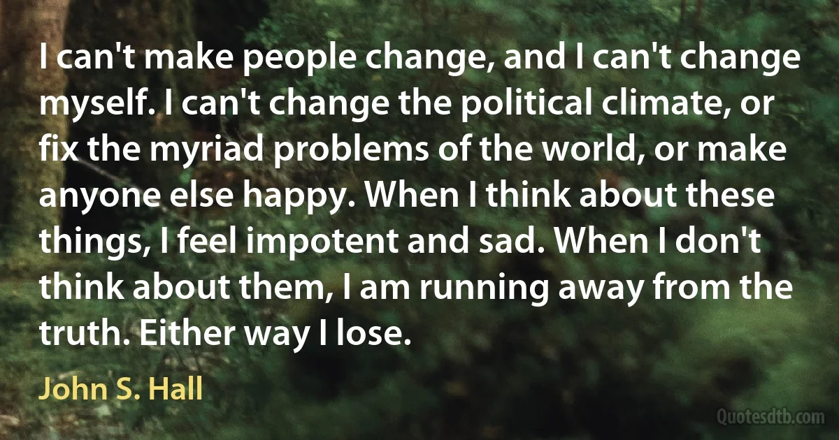 I can't make people change, and I can't change myself. I can't change the political climate, or fix the myriad problems of the world, or make anyone else happy. When I think about these things, I feel impotent and sad. When I don't think about them, I am running away from the truth. Either way I lose. (John S. Hall)