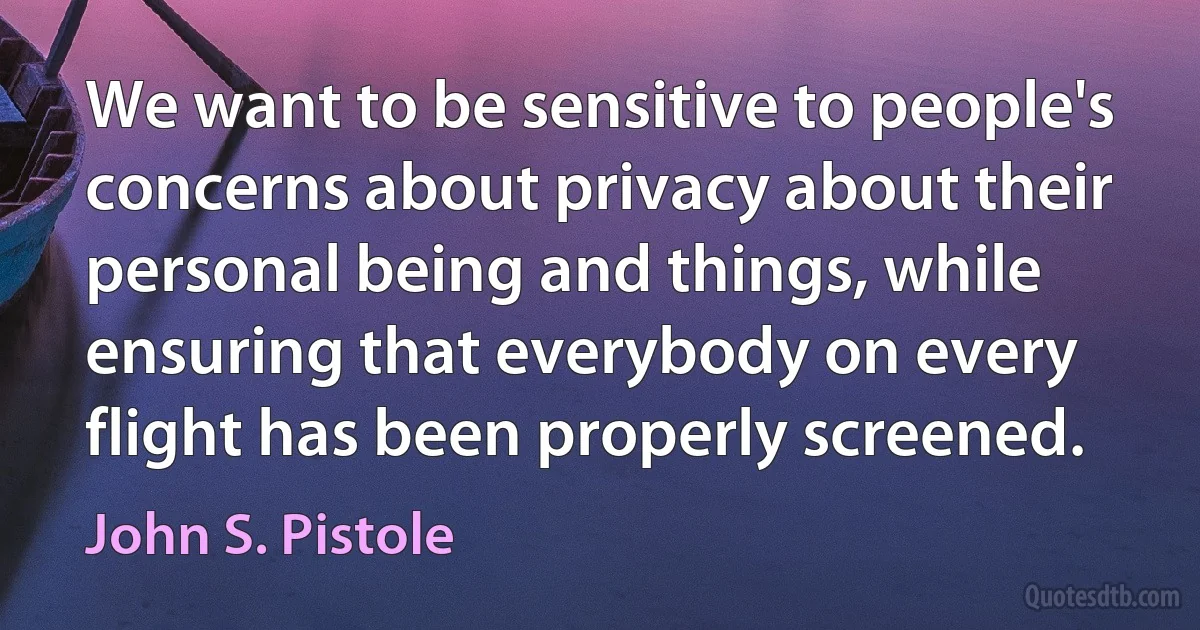 We want to be sensitive to people's concerns about privacy about their personal being and things, while ensuring that everybody on every flight has been properly screened. (John S. Pistole)