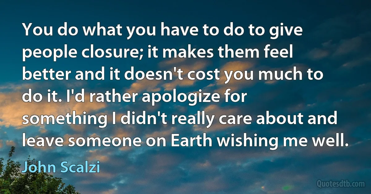 You do what you have to do to give people closure; it makes them feel better and it doesn't cost you much to do it. I'd rather apologize for something I didn't really care about and leave someone on Earth wishing me well. (John Scalzi)