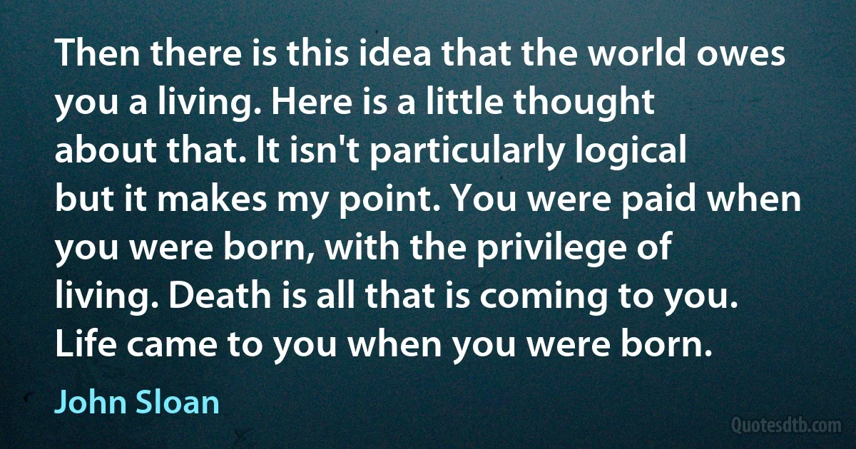 Then there is this idea that the world owes you a living. Here is a little thought about that. It isn't particularly logical but it makes my point. You were paid when you were born, with the privilege of living. Death is all that is coming to you. Life came to you when you were born. (John Sloan)