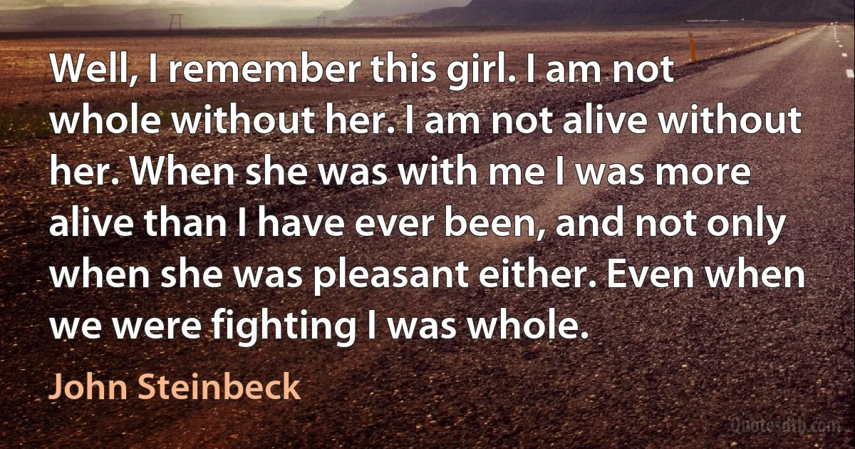 Well, I remember this girl. I am not whole without her. I am not alive without her. When she was with me I was more alive than I have ever been, and not only when she was pleasant either. Even when we were fighting I was whole. (John Steinbeck)