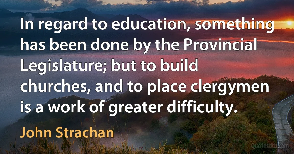 In regard to education, something has been done by the Provincial Legislature; but to build churches, and to place clergymen is a work of greater difficulty. (John Strachan)