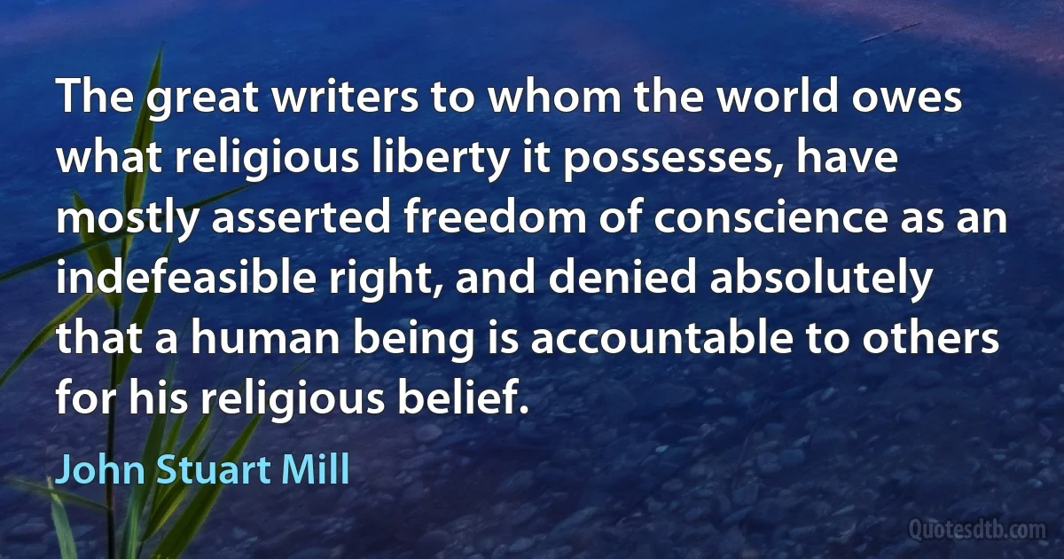 The great writers to whom the world owes what religious liberty it possesses, have mostly asserted freedom of conscience as an indefeasible right, and denied absolutely that a human being is accountable to others for his religious belief. (John Stuart Mill)