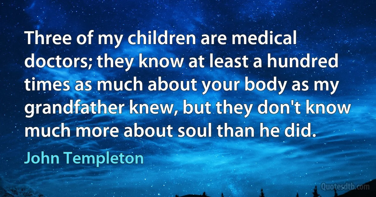 Three of my children are medical doctors; they know at least a hundred times as much about your body as my grandfather knew, but they don't know much more about soul than he did. (John Templeton)