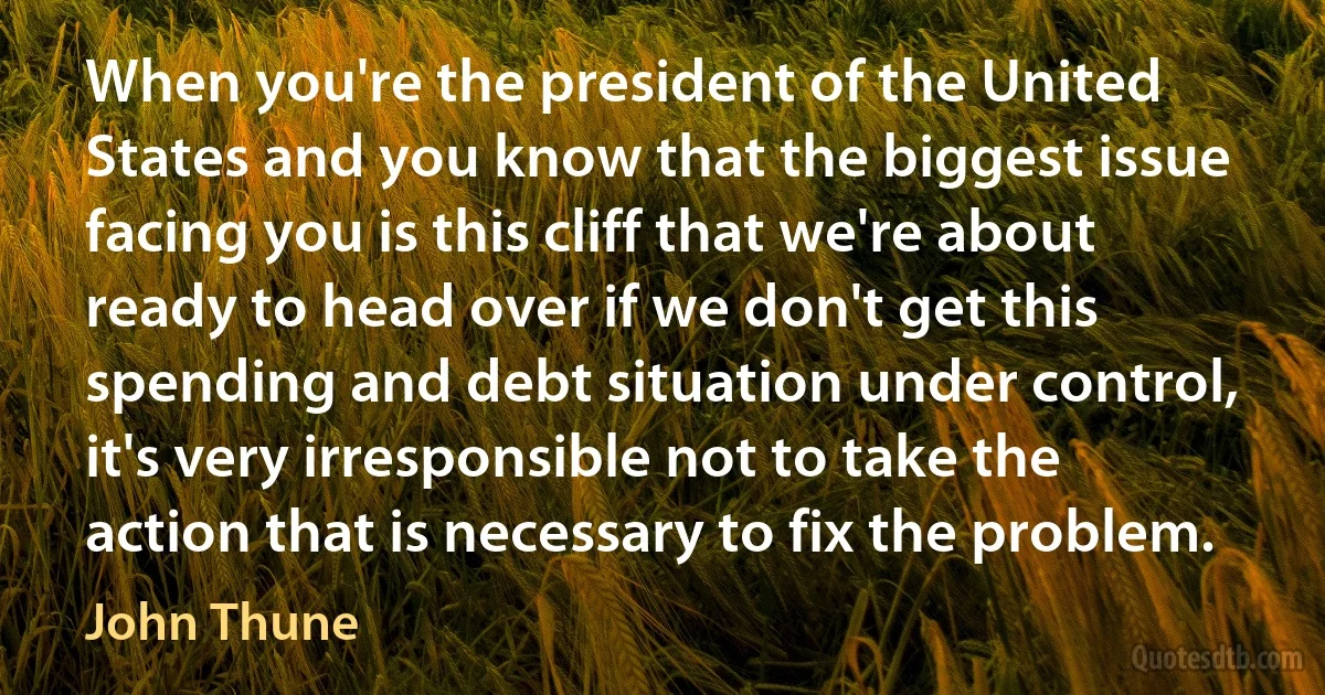 When you're the president of the United States and you know that the biggest issue facing you is this cliff that we're about ready to head over if we don't get this spending and debt situation under control, it's very irresponsible not to take the action that is necessary to fix the problem. (John Thune)