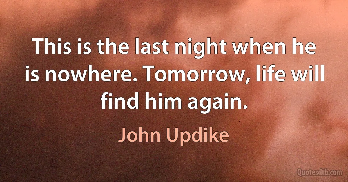 This is the last night when he is nowhere. Tomorrow, life will find him again. (John Updike)