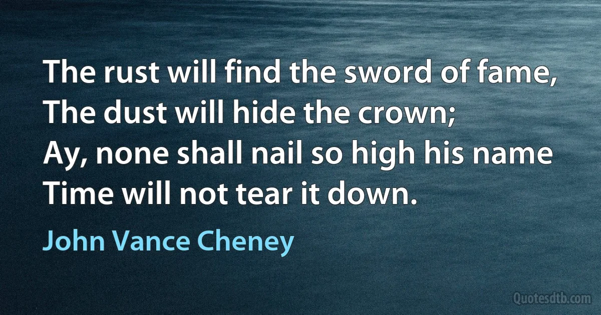 The rust will find the sword of fame,
The dust will hide the crown;
Ay, none shall nail so high his name
Time will not tear it down. (John Vance Cheney)