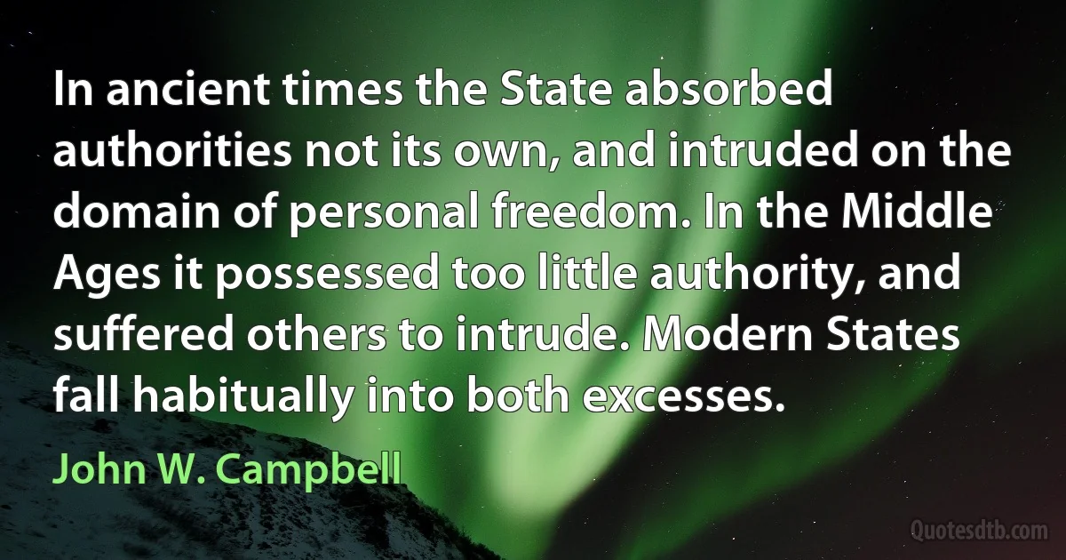 In ancient times the State absorbed authorities not its own, and intruded on the domain of personal freedom. In the Middle Ages it possessed too little authority, and suffered others to intrude. Modern States fall habitually into both excesses. (John W. Campbell)